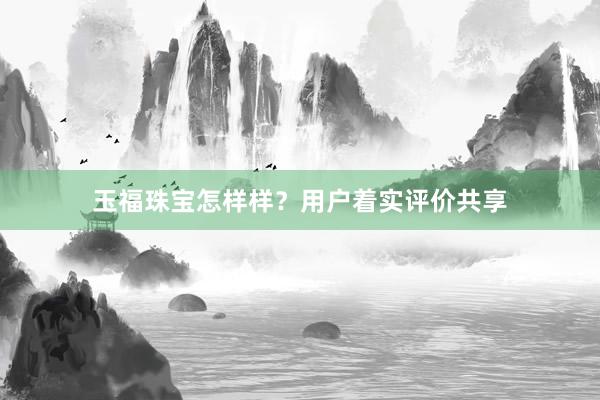 玉福珠宝怎样样？用户着实评价共享